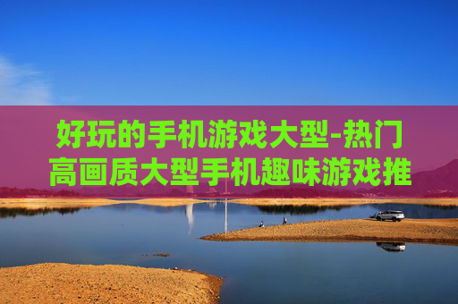 好玩的手机游戏大型-热门高画质大型手机趣味游戏推荐