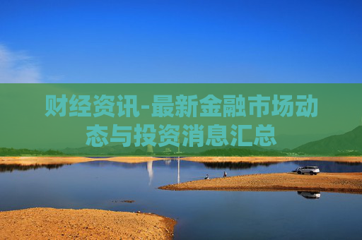 财经资讯-最新金融市场动态与投资消息汇总