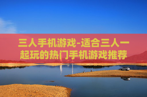 三人手机游戏-适合三人一起玩的热门手机游戏推荐