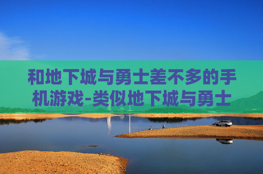 和地下城与勇士差不多的手机游戏-类似地下城与勇士玩法的热门手机游戏推荐