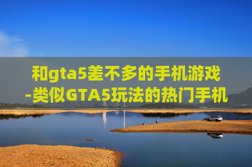 和gta5差不多的手机游戏-类似GTA5玩法的热门手机游戏推荐