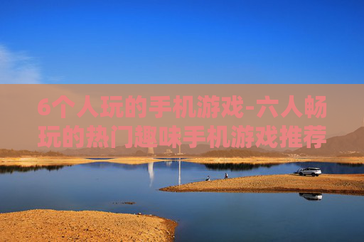6个人玩的手机游戏-六人畅玩的热门趣味手机游戏推荐