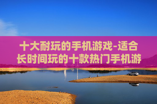 十大耐玩的手机游戏-适合长时间玩的十款热门手机游戏