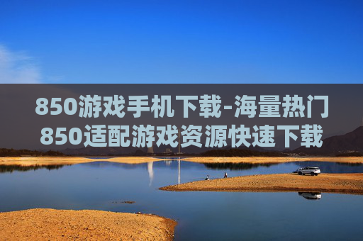 850游戏手机下载-海量热门850适配游戏资源快速下载