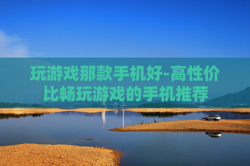 玩游戏那款手机好-高性价比畅玩游戏的手机推荐