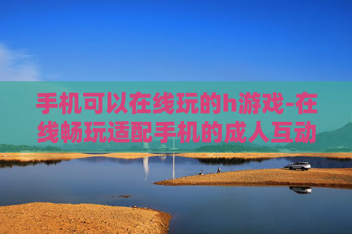 手机可以在线玩的h游戏-在线畅玩适配手机的成人互动游戏