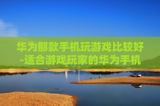 华为那款手机玩游戏比较好-适合游戏玩家的华为手机推荐