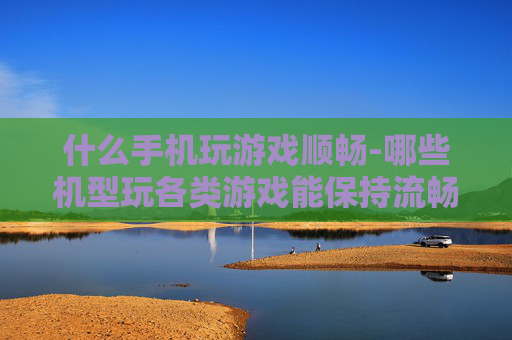 什么手机玩游戏顺畅-哪些机型玩各类游戏能保持流畅体验