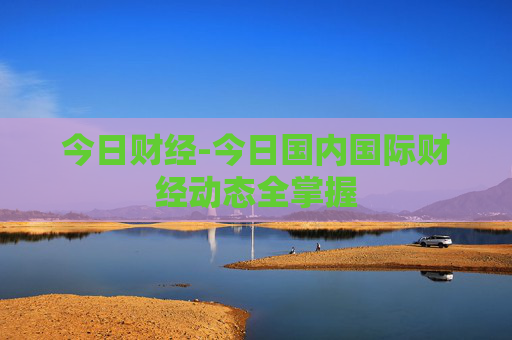 今日财经-今日国内国际财经动态全掌握
