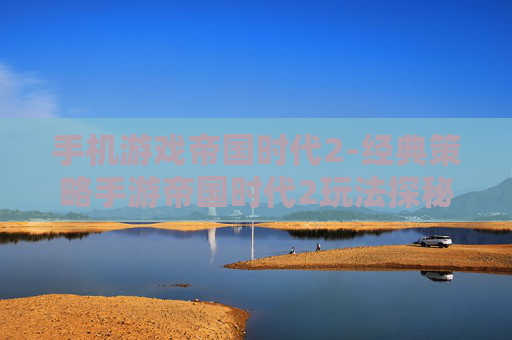 手机游戏帝国时代2-经典策略手游帝国时代2玩法探秘