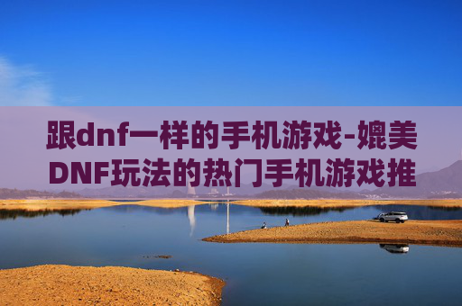 跟dnf一样的手机游戏-媲美DNF玩法的热门手机游戏推荐