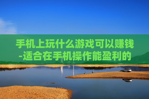 手机上玩什么游戏可以赚钱-适合在手机操作能盈利的游戏推荐