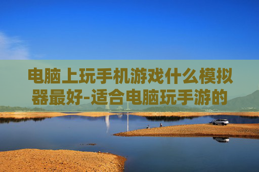 电脑上玩手机游戏什么模拟器最好-适合电脑玩手游的优质模拟器推荐
