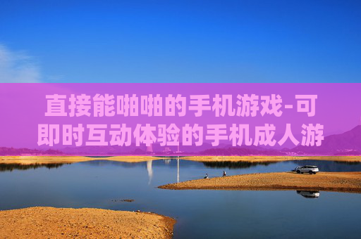 直接能啪啪的手机游戏-可即时互动体验的手机成人游戏