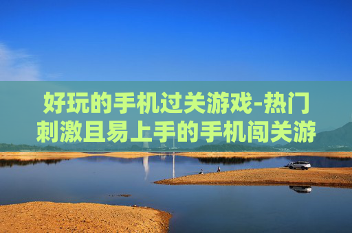 好玩的手机过关游戏-热门刺激且易上手的手机闯关游戏推荐