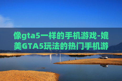 像gta5一样的手机游戏-媲美GTA5玩法的热门手机游戏推荐