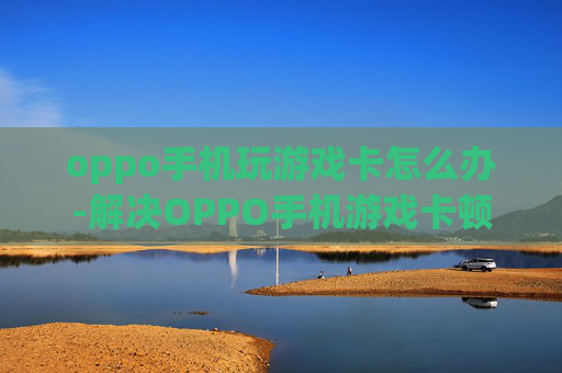 oppo手机玩游戏卡怎么办-解决OPPO手机游戏卡顿的有效办法