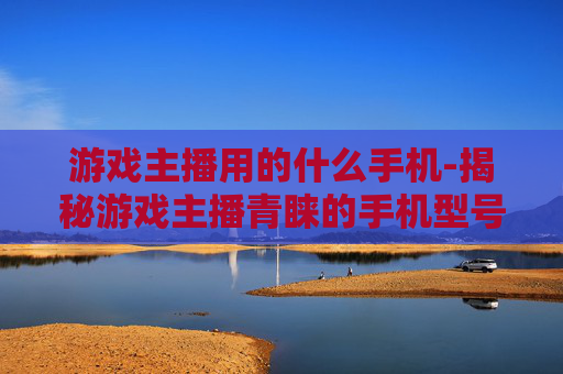 游戏主播用的什么手机-揭秘游戏主播青睐的手机型号