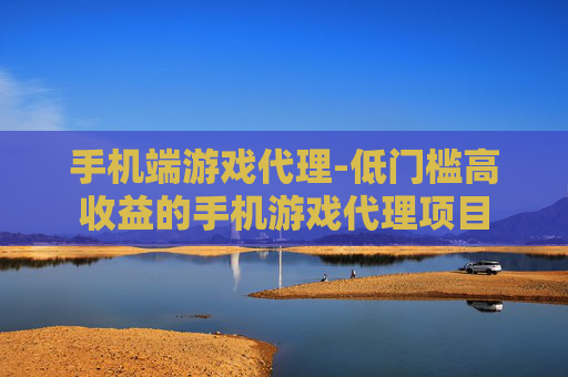 手机端游戏代理-低门槛高收益的手机游戏代理项目