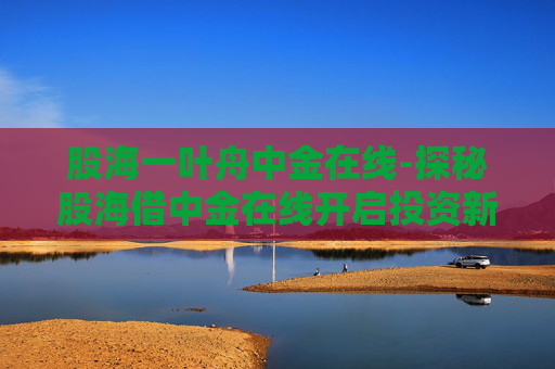 股海一叶舟中金在线-探秘股海借中金在线开启投资新航