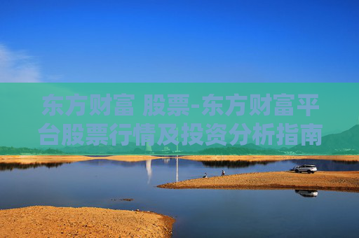 东方财富 股票-东方财富平台股票行情及投资分析指南