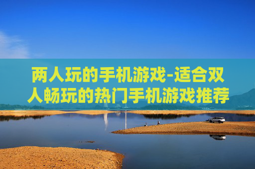 两人玩的手机游戏-适合双人畅玩的热门手机游戏推荐