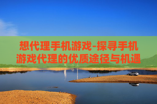 想代理手机游戏-探寻手机游戏代理的优质途径与机遇