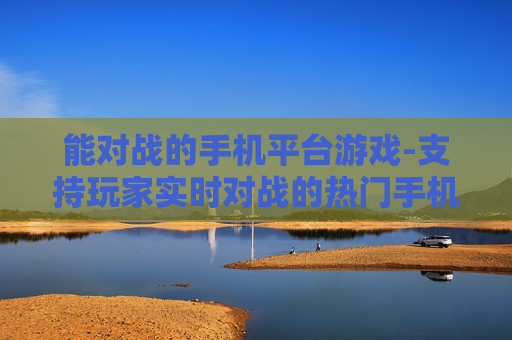 能对战的手机平台游戏-支持玩家实时对战的热门手机平台游戏