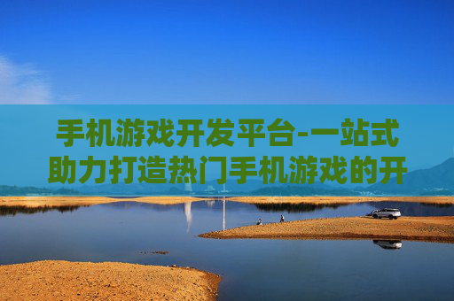 手机游戏开发平台-一站式助力打造热门手机游戏的开发平台