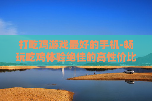 打吃鸡游戏最好的手机-畅玩吃鸡体验绝佳的高性价比手机