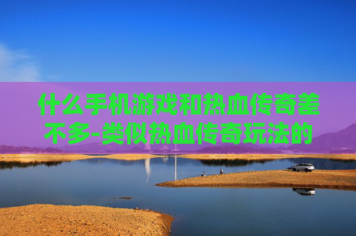 什么手机游戏和热血传奇差不多-类似热血传奇玩法的热门手机游戏推荐