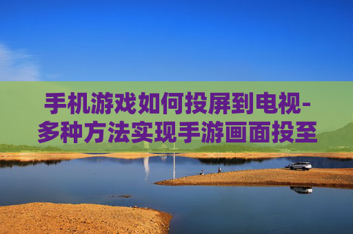 手机游戏如何投屏到电视-多种方法实现手游画面投至电视