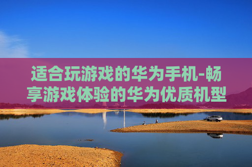 适合玩游戏的华为手机-畅享游戏体验的华为优质机型推荐
