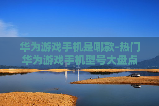 华为游戏手机是哪款-热门华为游戏手机型号大盘点