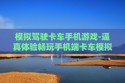 模拟驾驶卡车手机游戏-逼真体验畅玩手机端卡车模拟驾驶乐趣