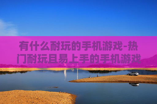 有什么耐玩的手机游戏-热门耐玩且易上手的手机游戏推荐