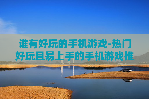 谁有好玩的手机游戏-热门好玩且易上手的手机游戏推荐