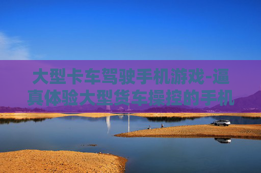 大型卡车驾驶手机游戏-逼真体验大型货车操控的手机游戏佳作