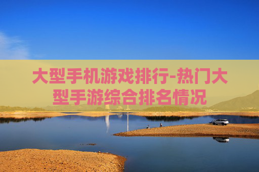 大型手机游戏排行-热门大型手游综合排名情况