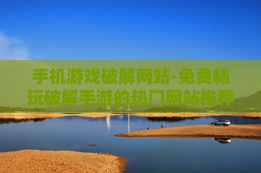 手机游戏破解网站-免费畅玩破解手游的热门网站推荐