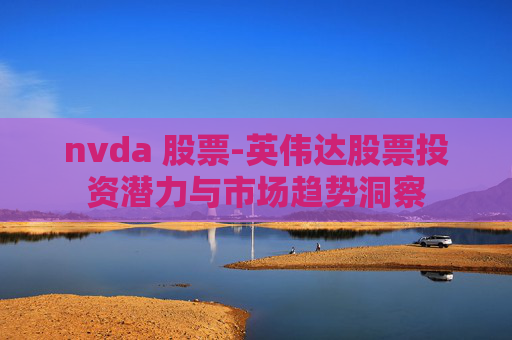 nvda 股票-英伟达股票投资潜力与市场趋势洞察