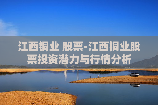 江西铜业 股票-江西铜业股票投资潜力与行情分析