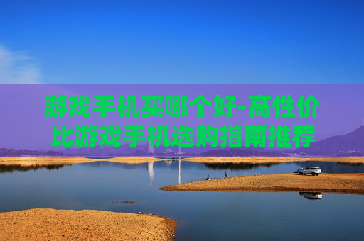 游戏手机买哪个好-高性价比游戏手机选购指南推荐