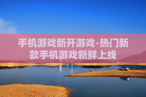 手机游戏新开游戏-热门新款手机游戏新鲜上线