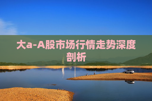 大a-A股市场行情走势深度剖析