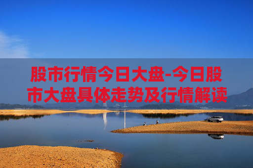 股市行情今日大盘-今日股市大盘具体走势及行情解读