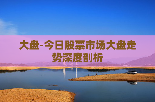 大盘-今日股票市场大盘走势深度剖析