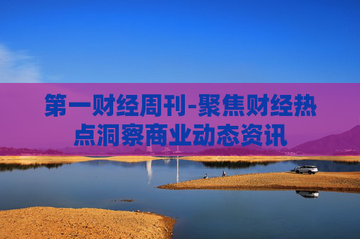 第一财经周刊-聚焦财经热点洞察商业动态资讯