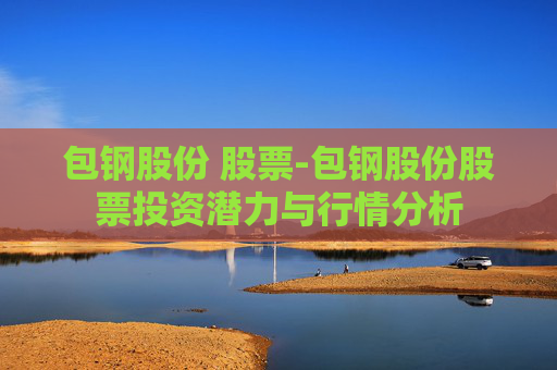 包钢股份 股票-包钢股份股票投资潜力与行情分析