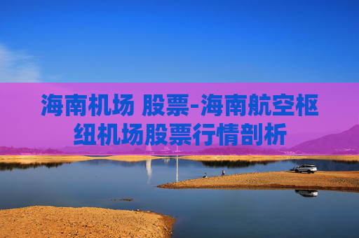 海南机场 股票-海南航空枢纽机场股票行情剖析